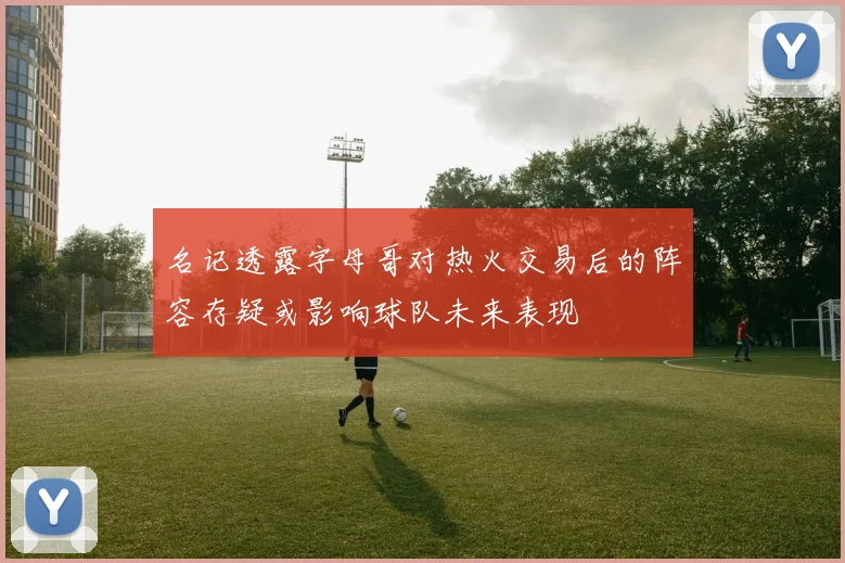 名记透露字母哥对热火交易后的阵容存疑或影响球队未来表现