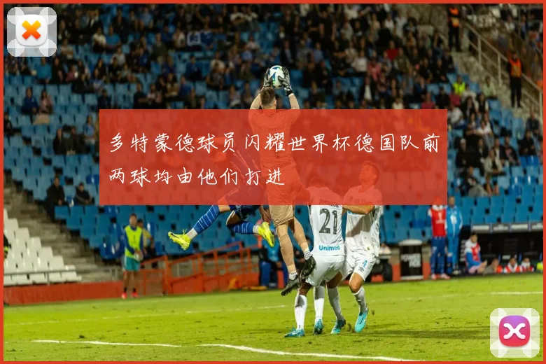 多特蒙德球员闪耀世界杯德国队前两球均由他们打进