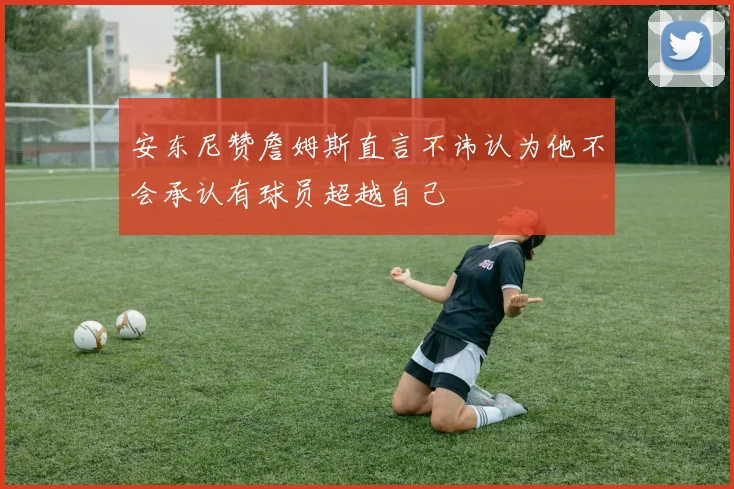 安东尼赞詹姆斯直言不讳认为他不会承认有球员超越自己