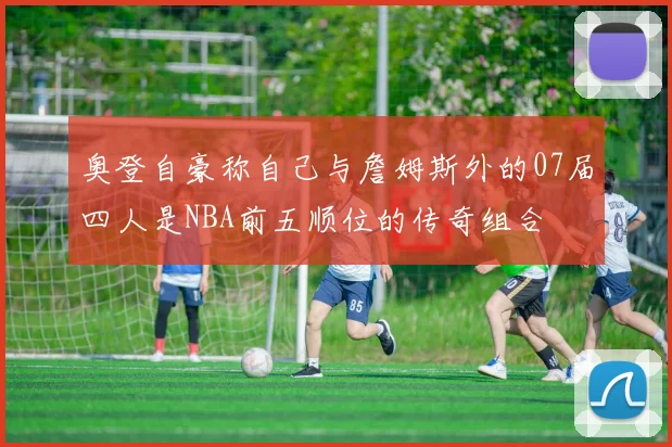 奥登自豪称自己与詹姆斯外的07届四人是NBA前五顺位的传奇组合