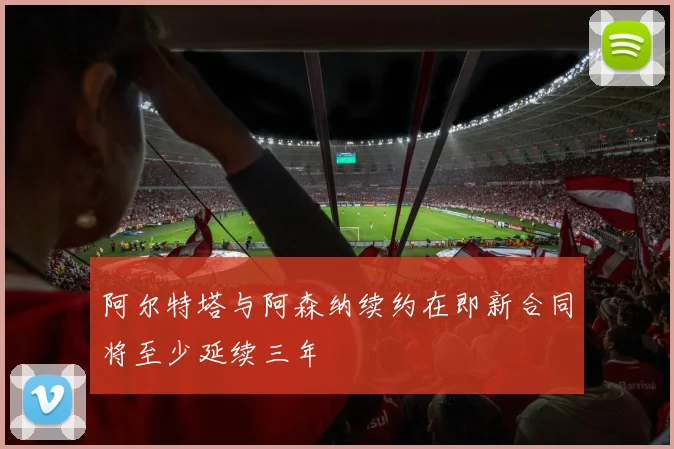阿尔特塔与阿森纳续约在即新合同将至少延续三年