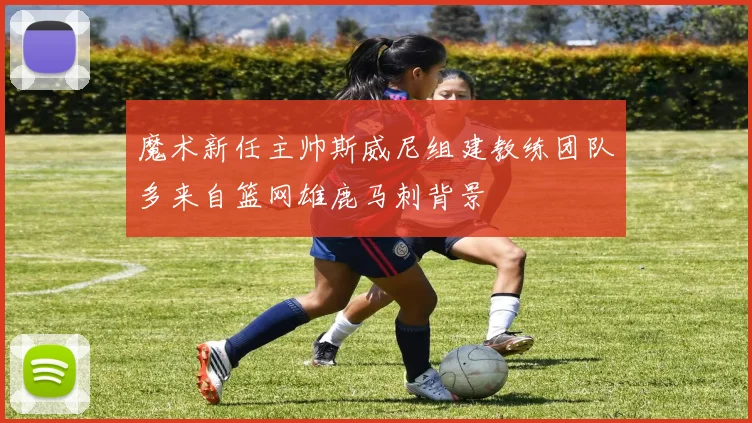 魔术新任主帅斯威尼组建教练团队多来自篮网雄鹿马刺背景