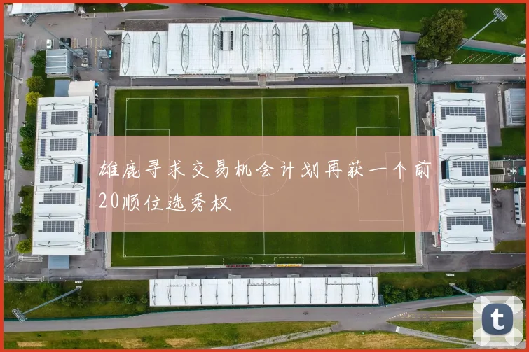 雄鹿寻求交易机会计划再获一个前20顺位选秀权