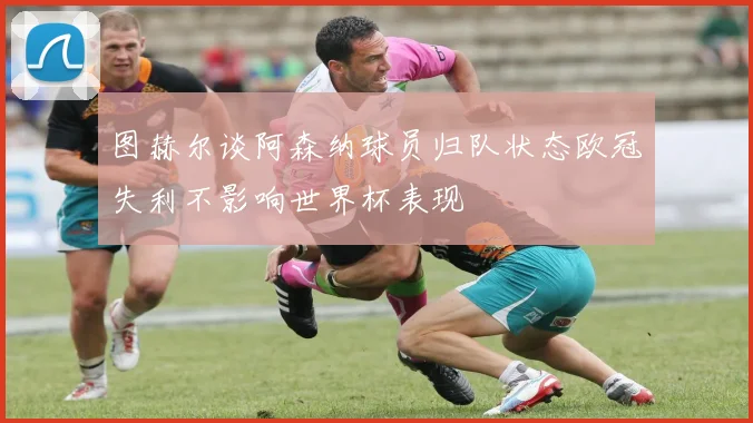 图赫尔谈阿森纳球员归队状态欧冠失利不影响世界杯表现