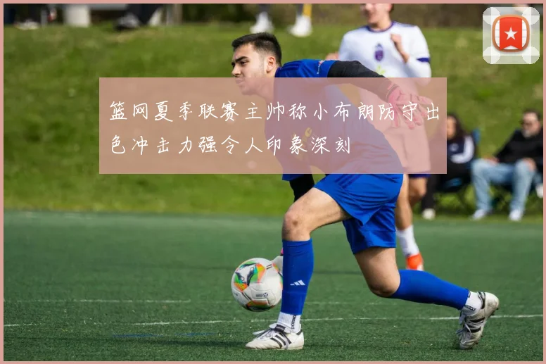 篮网夏季联赛主帅称小布朗防守出色冲击力强令人印象深刻