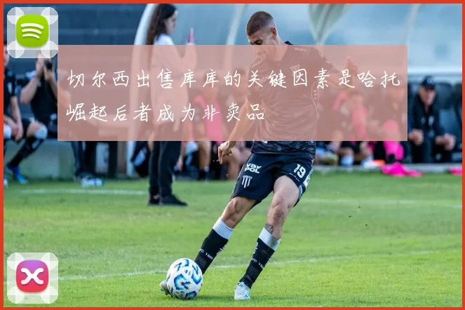 切尔西出售库库的关键因素是哈托崛起后者成为非卖品