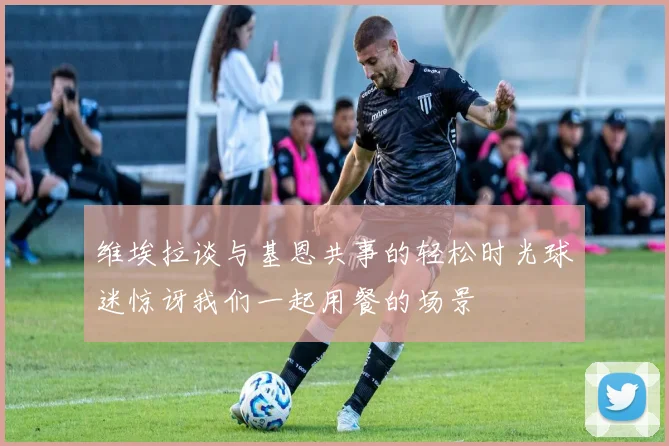 维埃拉谈与基恩共事的轻松时光球迷惊讶我们一起用餐的场景