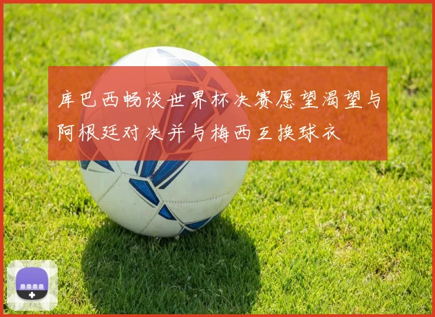 库巴西畅谈世界杯决赛愿望渴望与阿根廷对决并与梅西互换球衣